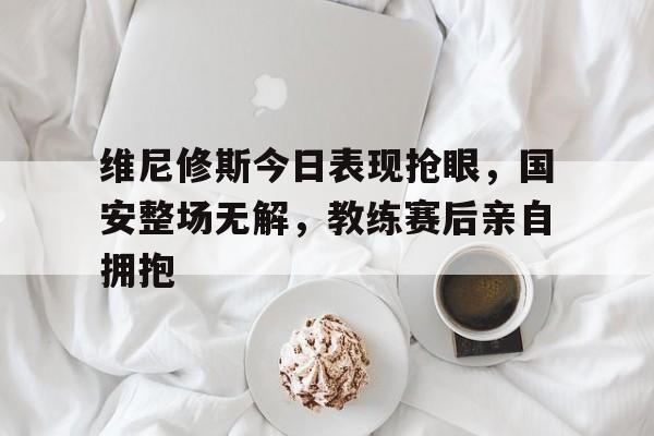 维尼修斯今日表现抢眼，国安整场无解，教练赛后亲自拥抱